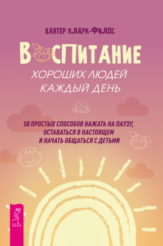 Хантер Кларк-филдс, Воспитание хороших людей каждый день. 50 простых способов нажать на паузу, оставаться в настоящем и начать общаться с детьми